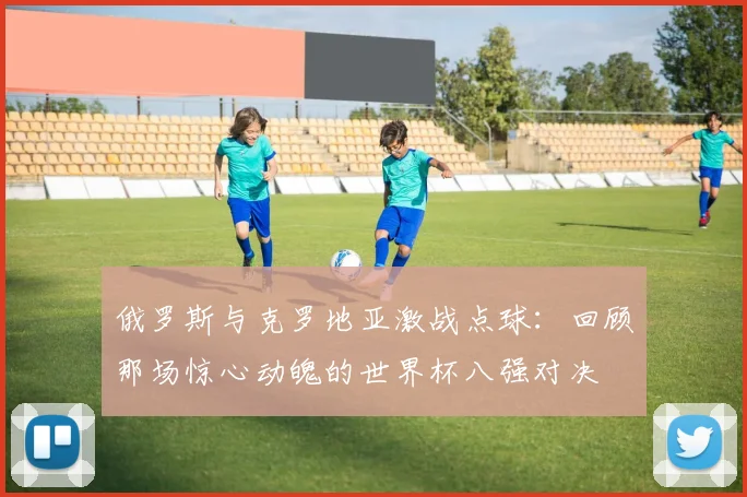 俄罗斯与克罗地亚激战点球：回顾那场惊心动魄的世界杯八强对决