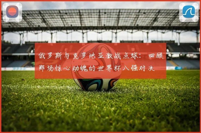 俄罗斯与克罗地亚激战点球：回顾那场惊心动魄的世界杯八强对决