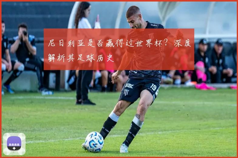 尼日利亚是否赢得过世界杯？深度解析其足球历史