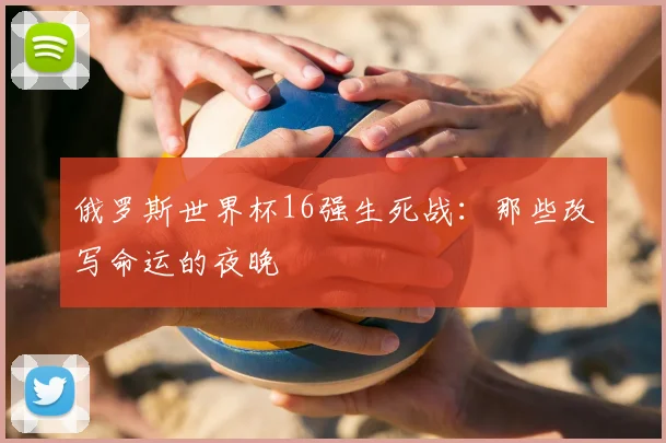 俄罗斯世界杯16强生死战：那些改写命运的夜晚