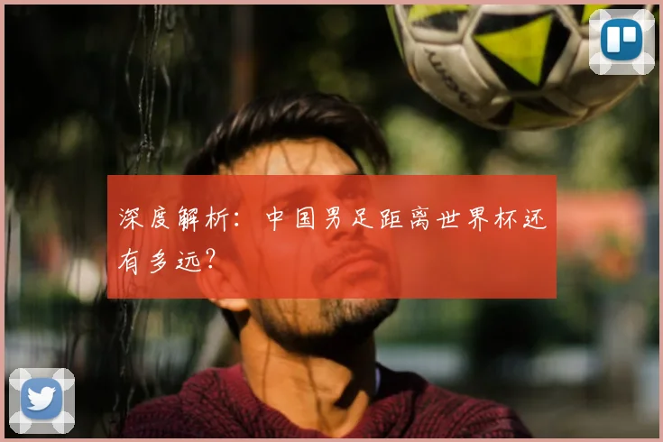 深度解析：中国男足距离世界杯还有多远？