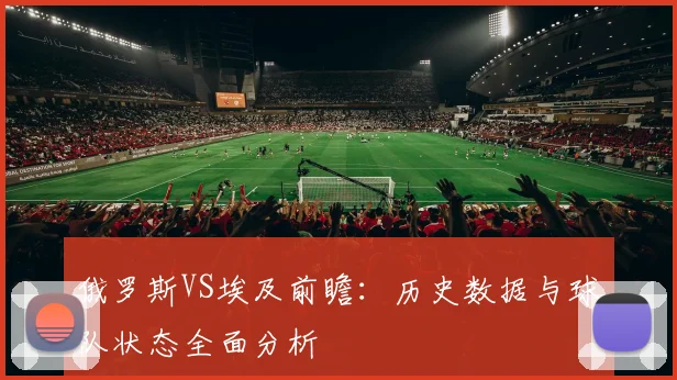俄罗斯VS埃及前瞻：历史数据与球队状态全面分析