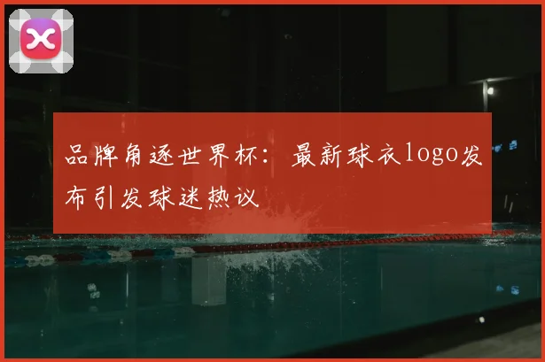 品牌角逐世界杯：最新球衣logo发布引发球迷热议