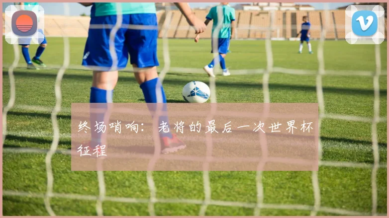 终场哨响：老将的最后一次世界杯征程
