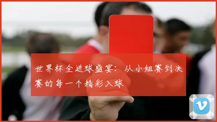 世界杯全进球盛宴:从小组赛到决赛的每一个精彩入球