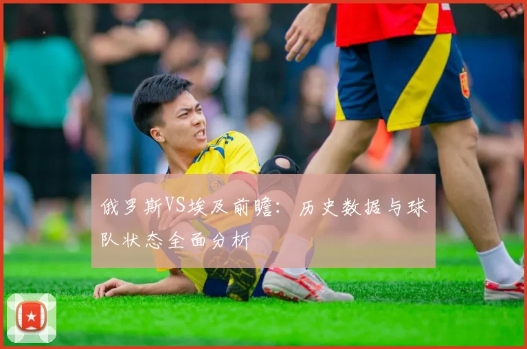 俄罗斯VS埃及前瞻：历史数据与球队状态全面分析